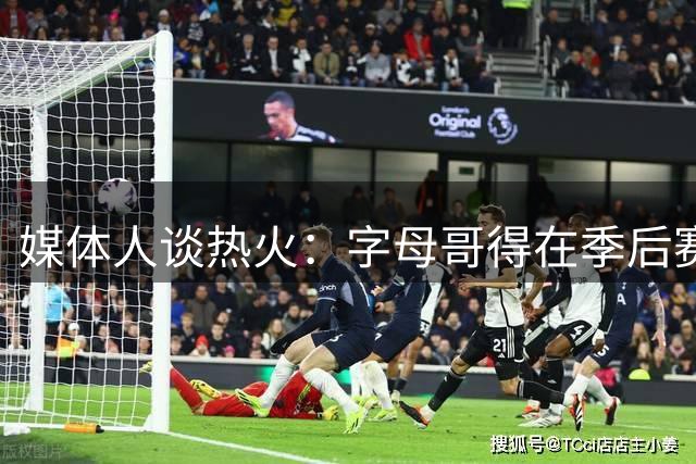 媒体人谈热火：字母哥得在季后赛保持健康 这才是重中之重