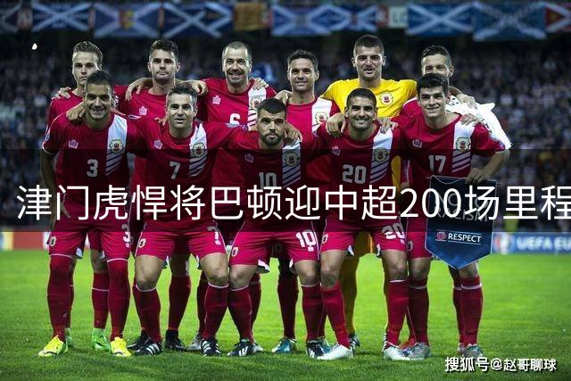津门虎悍将巴顿迎中超200场里程碑 发文感恩坚持的力量