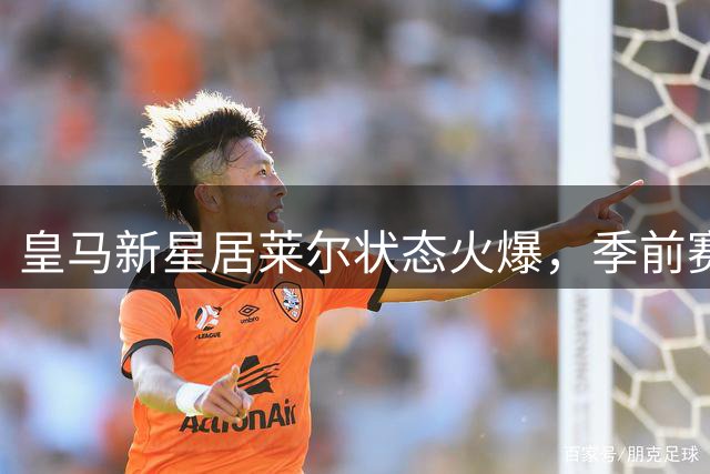 皇马新星居莱尔状态火爆，季前赛表现震惊西甲