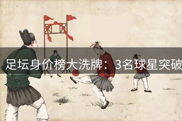 足坛身价榜大洗牌：3名球星突破2亿大关 26人跻身亿元俱乐部