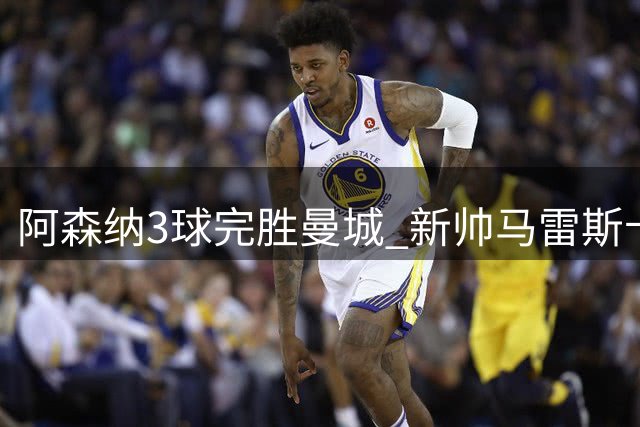 阿森纳3球完胜曼城 新帅马雷斯卡首战引质疑
